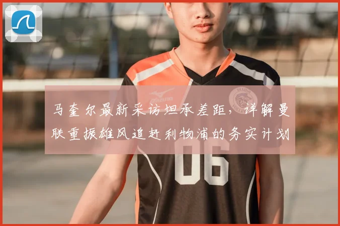 马奎尔最新采访坦承差距，详解曼联重振雄风追赶利物浦的务实计划