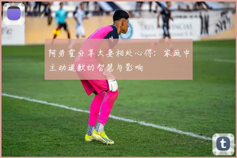 阿劳霍分享夫妻相处心得：家庭中主动道歉的智慧与影响