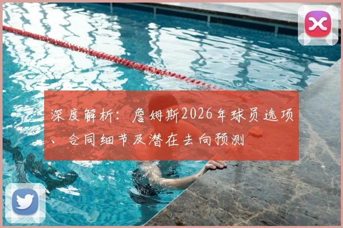 深度解析：詹姆斯2026年球员选项、合同细节及潜在去向预测