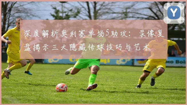 深度解析奥利塞单场5助攻：录像复盘揭示三大隐藏传球技巧与艺术