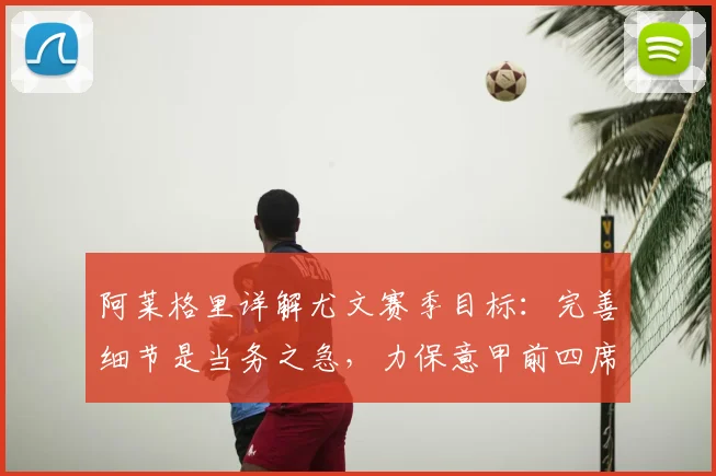 阿莱格里详解尤文赛季目标：完善细节是当务之急，力保意甲前四席位