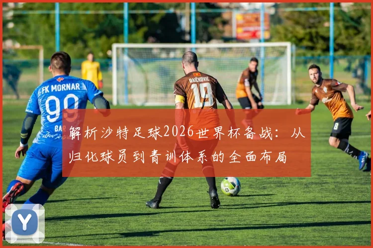 解析沙特足球2026世界杯备战：从归化球员到青训体系的全面布局