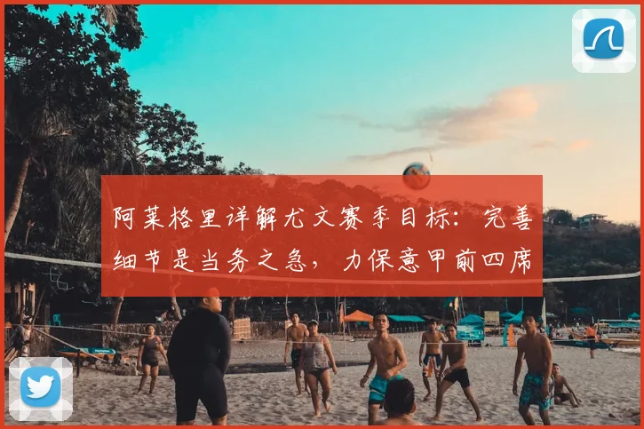 阿莱格里详解尤文赛季目标：完善细节是当务之急，力保意甲前四席位